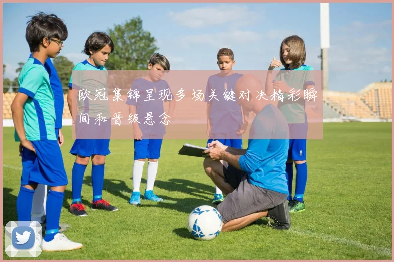 欧冠集锦呈现多场关键对决精彩瞬间和晋级悬念