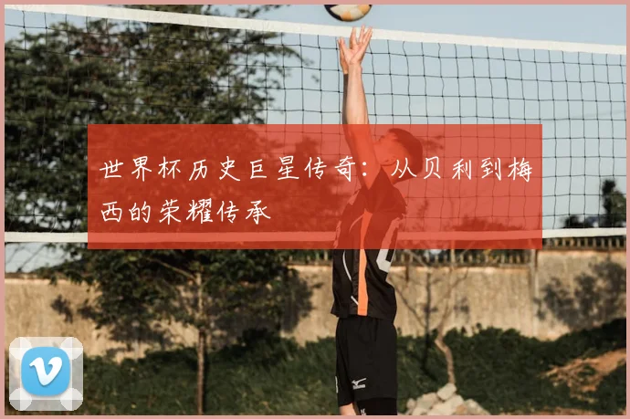 世界杯历史巨星传奇:从贝利到梅西的荣耀传承