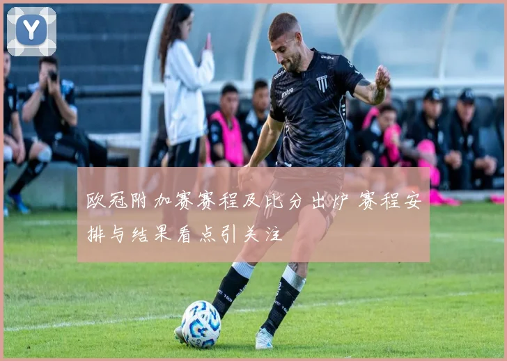 欧冠附加赛赛程及比分出炉 赛程安排与结果看点引关注
