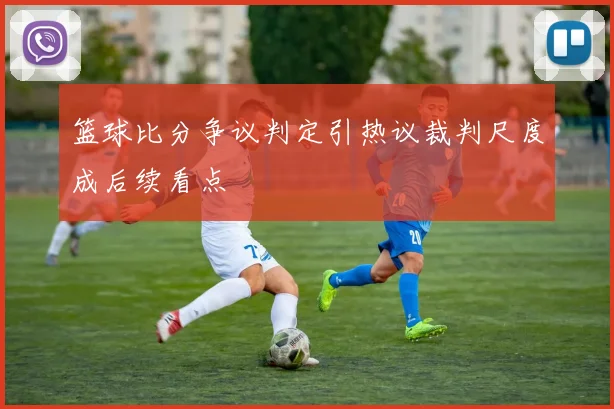 篮球比分争议判定引热议裁判尺度成后续看点
