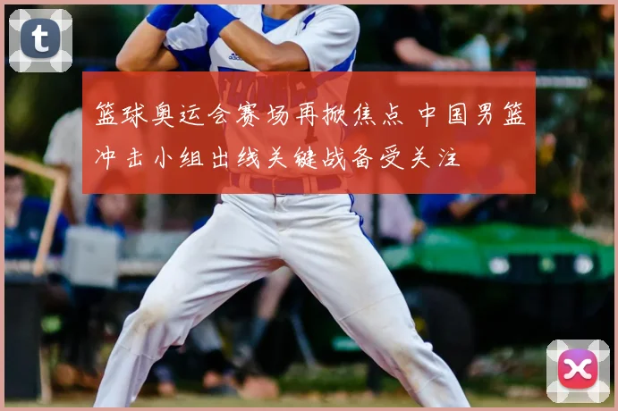 篮球奥运会赛场再掀焦点 中国男篮冲击小组出线关键战备受关注