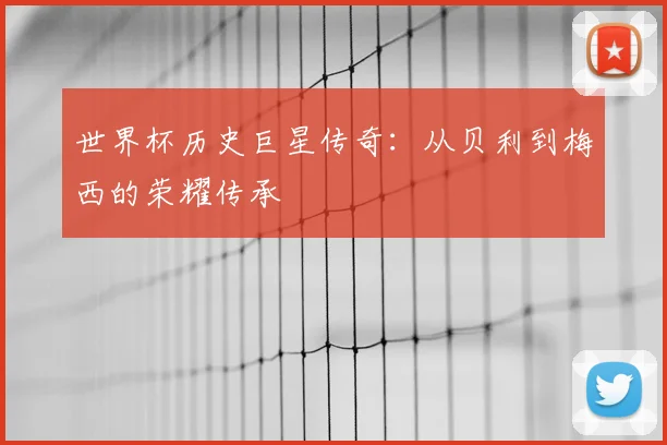 世界杯历史巨星传奇:从贝利到梅西的荣耀传承