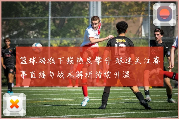 篮球游戏下载热度攀升 球迷关注赛事直播与战术解析持续升温