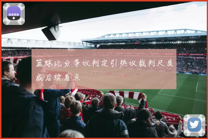 篮球比分争议判定引热议裁判尺度成后续看点