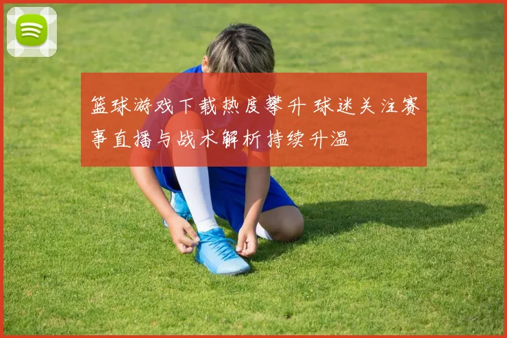 篮球游戏下载热度攀升 球迷关注赛事直播与战术解析持续升温