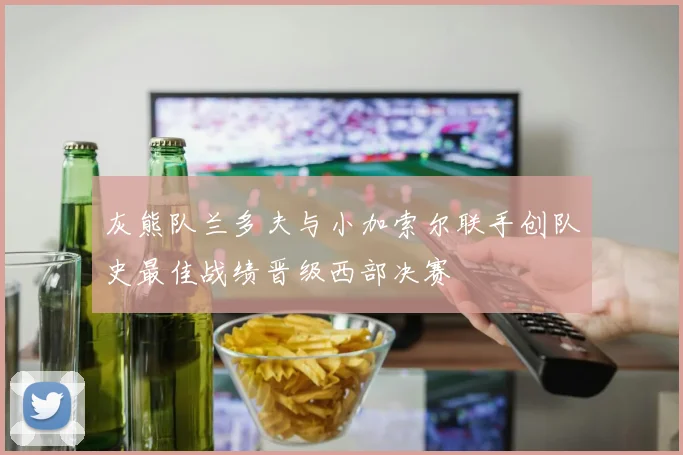 灰熊队兰多夫与小加索尔联手创队史最佳战绩晋级西部决赛