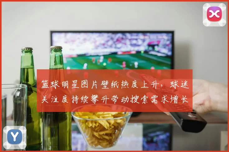 篮球明星图片壁纸热度上升，球迷关注度持续攀升带动搜索需求增长