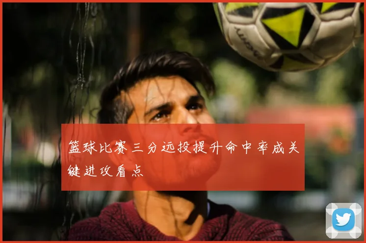 篮球比赛三分远投提升命中率成关键进攻看点