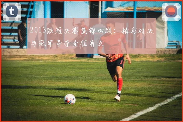 2013欧冠决赛集锦回顾:精彩对决与冠军争夺全程看点