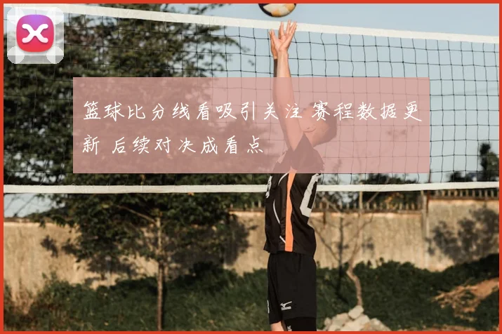 篮球比分线看吸引关注 赛程数据更新 后续对决成看点