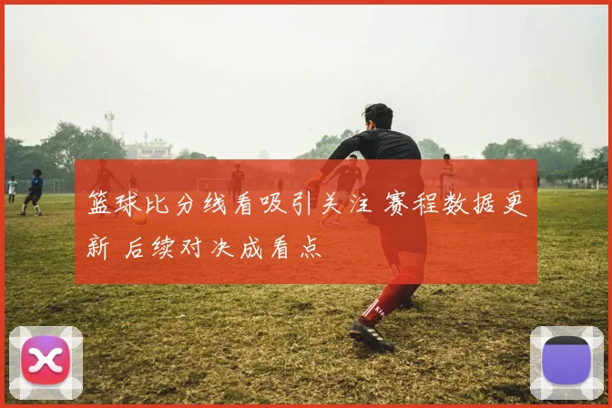 篮球比分线看吸引关注 赛程数据更新 后续对决成看点