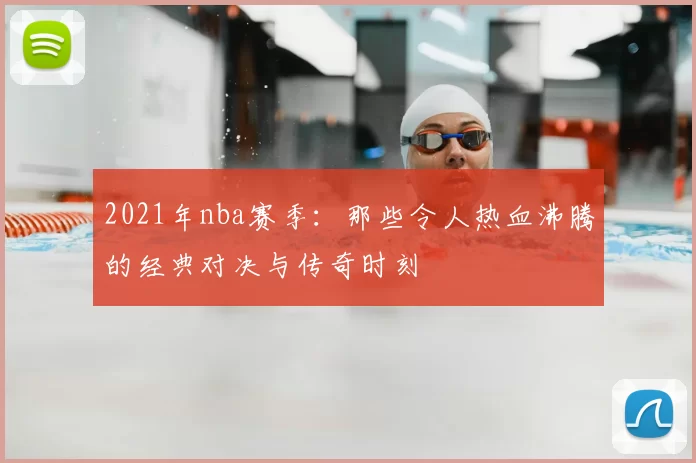 2021年nba赛季:那些令人热血沸腾的经典对决与传奇时刻