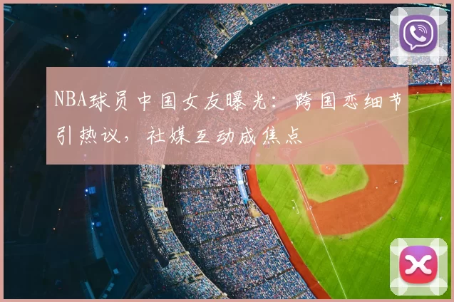 NBA球员中国女友曝光：跨国恋细节引热议，社媒互动成焦点