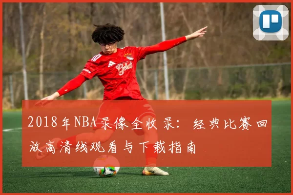 2018年NBA录像全收录：经典比赛回放高清线观看与下载指南