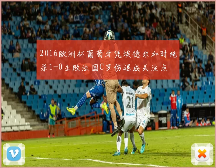 2016欧洲杯葡萄牙凭埃德尔加时绝杀1-0击败法国C罗伤退成关注点