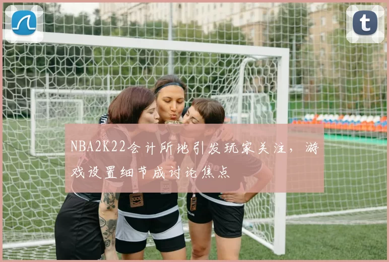 NBA2K22会计所地引发玩家关注，游戏设置细节成讨论焦点