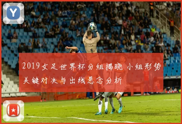 2019女足世界杯分组揭晓 小组形势关键对决与出线悬念分析