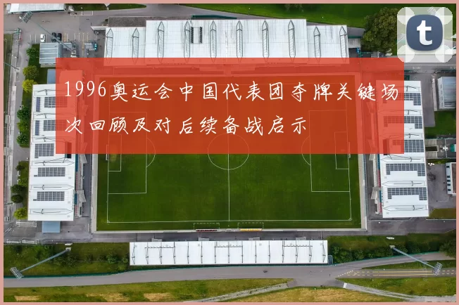 1996奥运会中国代表团夺牌关键场次回顾及对后续备战启示