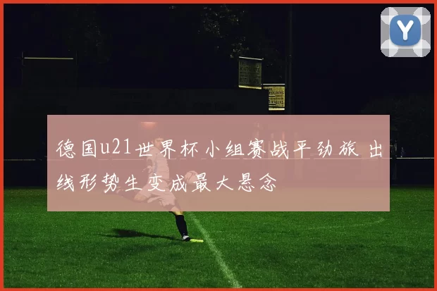 德国u21世界杯小组赛战平劲旅 出线形势生变成最大悬念