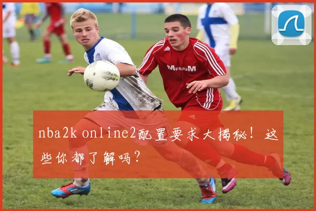 nba2k online2配置要求大揭秘！这些你都了解吗？