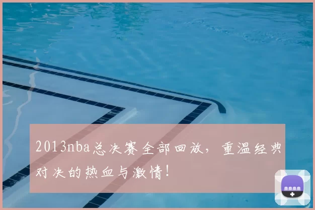 2013nba总决赛全部回放，重温经典对决的热血与激情！
