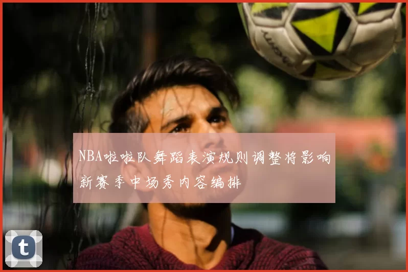 NBA啦啦队舞蹈表演规则调整将影响新赛季中场秀内容编排