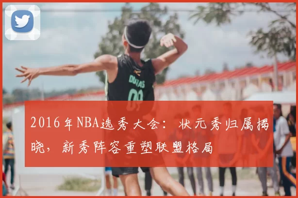 2016年NBA选秀大会:状元秀归属揭晓,新秀阵容重塑联盟格局