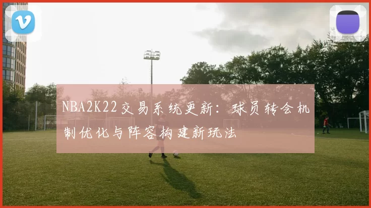 NBA2K22交易系统更新：球员转会机制优化与阵容构建新玩法