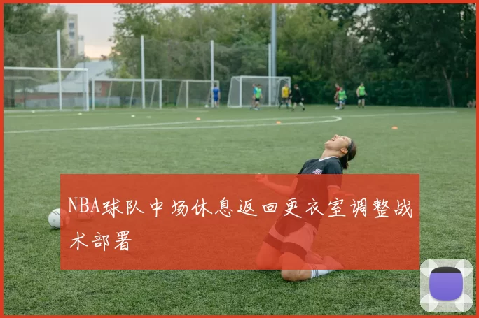 NBA球队中场休息返回更衣室调整战术部署