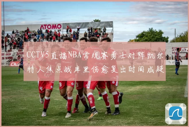 CCTV5直播NBA常规赛勇士对阵凯尔特人焦点战库里伤愈复出时间成疑
