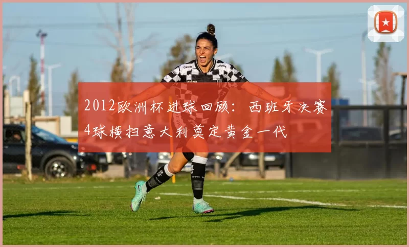 2012欧洲杯进球回顾:西班牙决赛4球横扫意大利奠定黄金一代