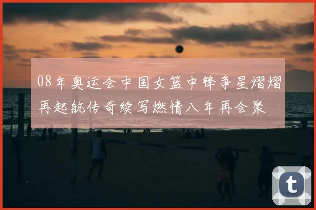 08年奥运会中国女篮中锋争星熠熠再起航传奇续写燃情八年再会聚