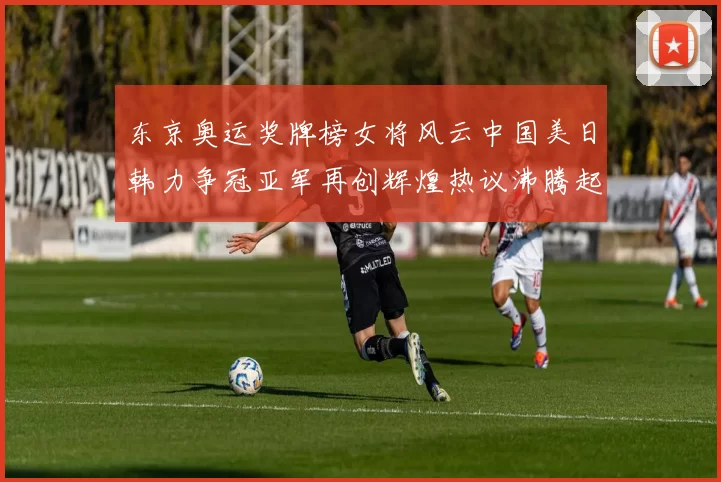 东京奥运奖牌榜女将风云中国美日韩力争冠亚军再创辉煌热议沸腾起