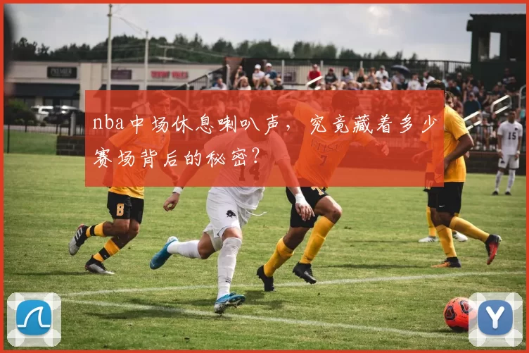 nba中场休息喇叭声，究竟藏着多少赛场背后的秘密？