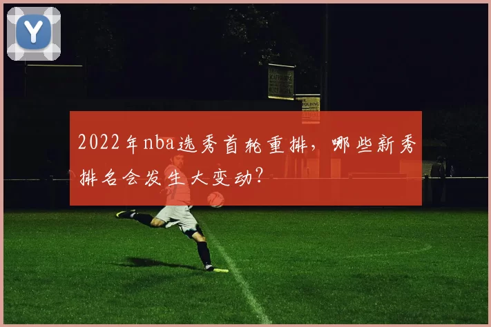 2022年nba选秀首轮重排,哪些新秀排名会发生大变动?