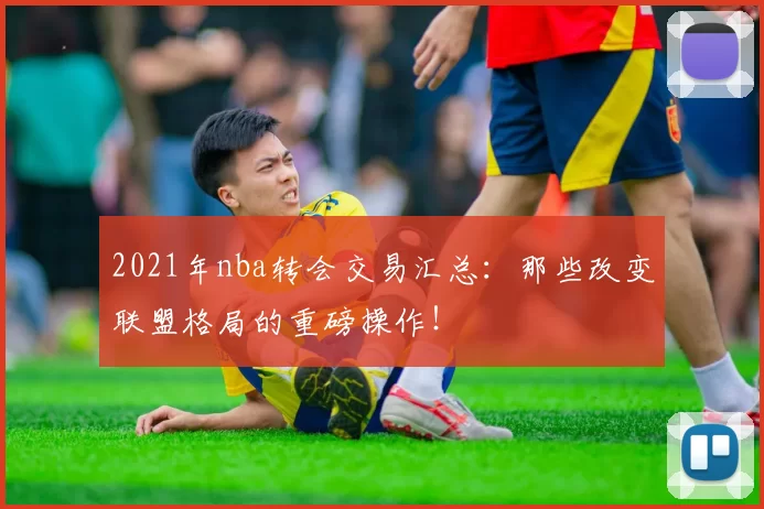 2021年nba转会交易汇总：那些改变联盟格局的重磅操作！