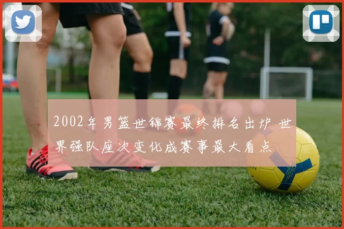 2002年男篮世锦赛最终排名出炉 世界强队座次变化成赛事最大看点