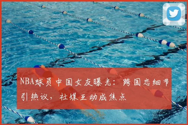 NBA球员中国女友曝光:跨国恋细节引热议,社媒互动成焦点