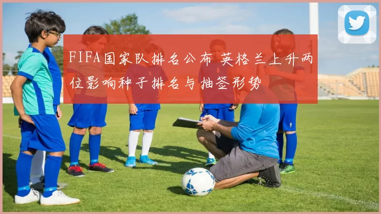 FIFA国家队排名公布 英格兰上升两位影响种子排名与抽签形势