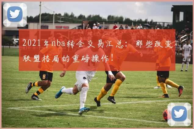 2021年nba转会交易汇总：那些改变联盟格局的重磅操作！