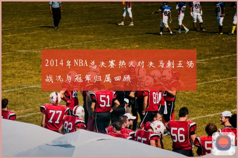 2014年NBA总决赛热火对决马刺五场战况与冠军归属回顾