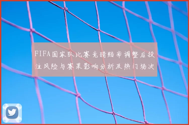 FIFA国家队比赛竞猜赔率调整后投注风险与赛果影响分析及热门场次研判